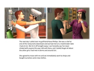 The next day I called over my girlfriend Kana Phillips. She was a chef at one of the restaurants downtown and we had met on a matchmaker date I had at Uni. We hit it off straight away. I can honestly say I’ve never clicked with anyone the way I did with Kana, and I totally forgot all about the other girls I had met in dorms and around Uni. She agreed to move with me and we immediately went to shops and bought ourselves some new clothes.