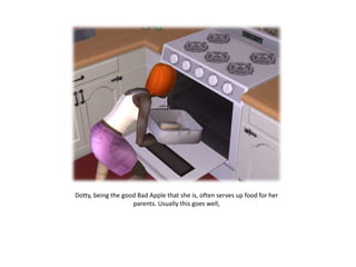 Dotty, being the good Bad Apple that she is, often serves up food for her parents. Usually this goes well, 