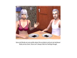 Kana and Brody are very polite about the accidents and just eat whatever Dotty serves them. Kana can’t always hide her feelings though.