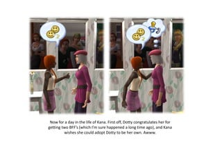 Now for a day in the life of Kana. First off, Dotty congratulates her for getting two BFF’s (which I’m sure happened a long time ago), and Kana wishes she could adopt Dotty to be her own. Awww.