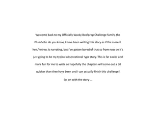 Welcome back to my Officially Wacky Boolprop Challenge family, the Plumbobs. As you know, I have been writing this story as if the current heir/heiress is narrating, but I’ve gotten bored of that so from now on it’s just going to be my typical observational type story. This is far easier and more fun for me to write so hopefully the chapters will come out a bit quicker than they have been and I can actually finish this challenge! So, on with the story …