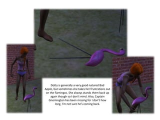 Dotty is generally a very good natured Bad Apple, but sometimes she takes her frustrations out on the flamingos. She always stands them back up again though so I don’t mind. Also, Captain Gnomington has been missing for I don’t how long, I’m not sure he’s coming back.