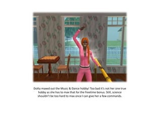 Dotty maxed out the Music & Dance hobby! Too bad it’s not her one true hobby as she has to max that for the freetime bonus. Still, science shouldn’t be too hard to max once I can give her a few commands.