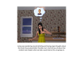 Lainey was wandering around whistling and having angry thoughts about the Greek House placeholder Chandler, but I shall tell you all about that incident next chapter when we take a quick look at the uni goings on.