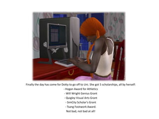 Finally the day has come for Dotty to go off to Uni. She got 5 scholarships, all by herself:- Hogan Award for Athletics- Will Wright Genius Grant- Quigley Visual Arts Grant- SimCity Scholar's Grant- Tsang Footwork Award.Not bad, not bad at all!