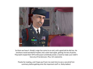 So there we have it. Brody’s reign has come to an end, and a good job he did too. He and Kana raised wonderful triplets and a alien bad apple, getting me lots of points. They both maxed their OTH enthusiasm and Brody wrote a novel to make sure I didn’t lose any of my bonuses. Plus, he’s awesome.Thanks for reading, and I hope you’ll join me next time to see a very brief Uni summary, before getting onto the important stuff i.e. Dotty babies!