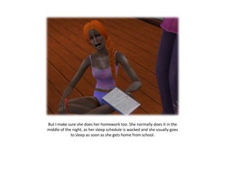 But I make sure she does her homework too. She normally does it in the middle of the night, as her sleep schedule is wacked and she usually goes to sleep as soon as she gets home from school.