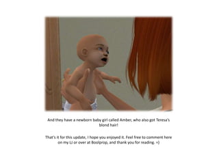 And they have a newborn baby girl called Amber, who also got Teresa’s
                            blond hair!

That’s it for this update, I hope you enjoyed it. Feel free to comment here
        on my LJ or over at Boolprop, and thank you for reading. =)
 