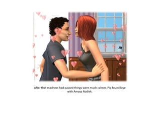 After that madness had passed things were much calmer. Pip found love
                         with Amaya Rodiek.
 