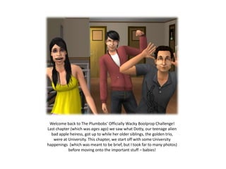 Welcome back to The Plumbobs’ Officially Wacky Boolprop Challenge!
Last chapter (which was ages ago) we saw what Dotty, our teenage alien
  bad apple heiress, got up to while her older siblings, the golden trio,
   were at University. This chapter, we start off with some University
happenings (which was meant to be brief, but I took far to many photos)
           before moving onto the important stuff – babies!
 