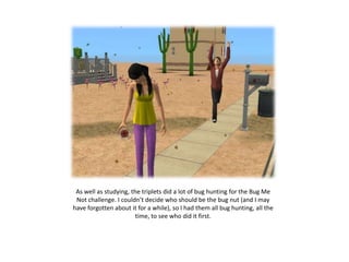 As well as studying, the triplets did a lot of bug hunting for the Bug Me
 Not challenge. I couldn’t decide who should be the bug nut (and I may
have forgotten about it for a while), so I had them all bug hunting, all the
                        time, to see who did it first.
 