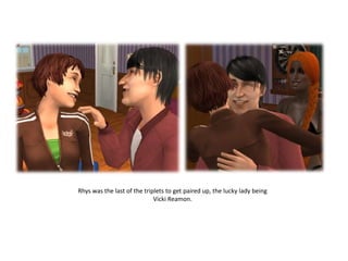 Rhys was the last of the triplets to get paired up, the lucky lady being
                             Vicki Reamon.
 