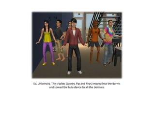 So, University. The triplets (Lainey, Pip and Rhys) moved into the dorms
             and spread the hula dance to all the dormies.
 