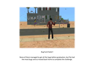 Bug hunt faster!

None of them managed to get all the bugs before graduation, but Pip had
  the most bugs and so moved back home to complete the challenge.
 