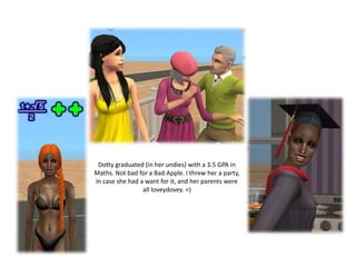 Dotty graduated (in her undies) with a 3.5 GPA in
Maths. Not bad for a Bad Apple. I threw her a party,
in case she had a want for it, and her parents were
                 all loveydovey. =)
 