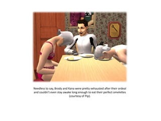 Needless to say, Brody and Kana were pretty exhausted after their ordeal
and couldn’t even stay awake long enough to eat their perfect omelettes
                            (courtesy of Pip).
 