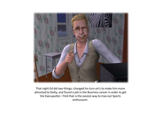 That night Ed did two things; changed his turn-on’s to make him more
attracted to Dotty, and found a job in the Business career in order to get
     the Execuputter. I find that is the easiest way to max out Sports
                                enthusiasm.
 