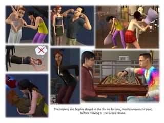 The triplets and Sophia stayed in the dorms for one, mostly uneventful year,
                    before moving to the Greek House.
 