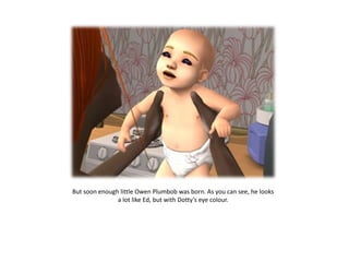 But soon enough little Owen Plumbob was born. As you can see, he looks
               a lot like Ed, but with Dotty’s eye colour.
 