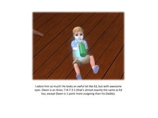 I adore him so much! He looks an awful lot like Ed, but with awesome
eyes. Owen is an Aries; 7-8-7-3-1 (that’s almost exactly the same as Ed
     too, except Owen is 1 point more outgoing than his Daddy).
 