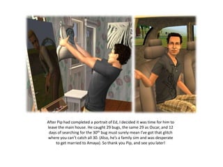 After Pip had completed a portrait of Ed, I decided it was time for him to
leave the main house. He caught 29 bugs, the same 29 as Oscar, and 12
 days of searching for the 30th bug must surely mean I’ve got that glitch
where you can’t catch all 30. (Also, he’s a family sim and was desperate
     to get married to Amaya). So thank you Pip, and see you later!
 