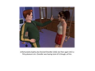 Unfortunately Sophia also fancied Chandler (2LB), but then again she’s a
  flirty pleasure sim. Chandler was having none of it though, at first.
 