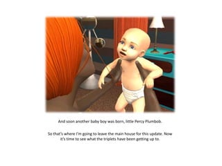 And soon another baby boy was born, little Percy Plumbob.

So that’s where I’m going to leave the main house for this update. Now
       it’s time to see what the triplets have been getting up to.
 