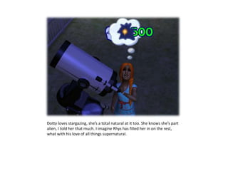 Dotty loves stargazing, she’s a total natural at it too. She knows she’s part alien, I told her that much. I imagine Rhys has filled her in on the rest, what with his love of all things supernatural.