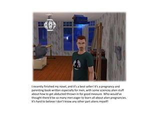 I recently finished my novel, and it’s a best seller! It’s a pregnancy and parenting book written especially for men, with some sciencey alien stuff about how to get abducted thrown in for good measure. Who would’ve thought there’d be so many men eager to learn all about alien pregnancies. It’s hard to believe I don’t know any other part aliens myself!