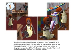 Welcome back to the wonderful life of me, Brody! It has to be said, my life is currently focused pretty much on little Dotty, my alien daughter. Now that the triplets are teenagers they pretty much spend all of their time working or studying to complete the Golden Trio Bonus, so me and Kana don’t have much to do except dote on Dotty, and each other too of course.