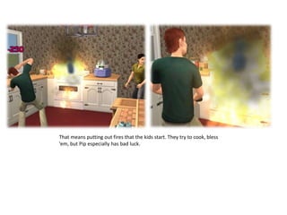 That means putting out fires that the kids start. They try to cook, bless ‘em, but Pip especially has bad luck. 