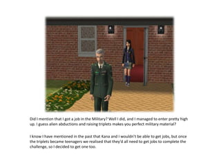 Did I mention that I got a job in the Military? Well I did, and I managed to enter pretty high up. I guess alien abductions and raising triplets makes you perfect military material? I know I have mentioned in the past that Kana and I wouldn’t be able to get jobs, but once the triplets became teenagers we realised that they’d all need to get jobs to complete the challenge, so I decided to get one too. 