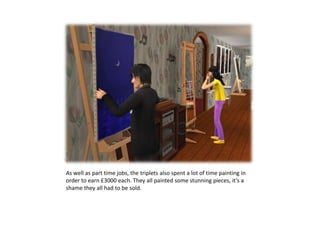 As well as part time jobs, the triplets also spent a lot of time painting in order to earn £3000 each. They all painted some stunning pieces, it’s a shame they all had to be sold.