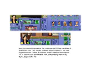 Also, I just wanted to show that the triplets earnt £3000 each and have 3 best friends each. They also are in Private School, have an A+ and have topped their teen careers. As kids they maxed three skills and interests and as toddlers they learnt to talk, walk, potty and sing the nursery rhyme. 10 points for me!