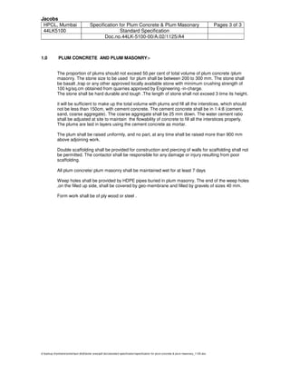 Jacobs
HPCL, Mumbai Specification for Plum Concrete & Plum Masonary Pages 3 of 3
44LK5100 Standard Specification
Doc.no.44LK-5100-00/A.02/1125/A4
d:backup dsmhatresmitahpcl-dhdtboiler areapdf docstandard specificationspecification for plum concrete & plum masonary_1125.doc
1.0 PLUM CONCRETE AND PLUM MASONRY:-
The proportion of plums should not exceed 50 per cent of total volume of plum concrete /plum
masonry. The stone size to be used for plum shall be between 200 to 300 mm. The stone shall
be basalt ,trap or any other approved locally available stone with minimum crushing strength of
100 kg/sq.cm obtained from quarries approved by Engineering -in-charge.
The stone shall be hard durable and tough .The length of stone shall not exceed 3 time its height.
it will be sufficient to make up the total volume with plums and fill all the interstices, which should
not be less than 150cm, with cement concrete. The cement concrete shall be in 1:4:8 (cement,
sand, coarse aggregate). The coarse aggregate shall be 25 mm down. The water cement ratio
shall be adjusted at site to maintain the flowability of concrete to fill all the interstices properly.
The plums are laid in layers using the cement concrete as mortar.
The plum shall be raised uniformly, and no part, at any time shall be raised more than 900 mm
above adjoining work.
Double scaffolding shall be provided for construction and piercing of walls for scaffolding shall not
be permitted. The contactor shall be responsible for any damage or injury resulting from poor
scaffolding.
All plum concrete/ plum masonry shall be maintained wet for at least 7 days
Weep holes shall be provided by HDPE pipes buried in plum masonry. The end of the weep holes
,on the filled up side, shall be covered by geo-membrane and filled by gravels of sizes 40 mm.
Form work shall be of ply wood or steel .
 