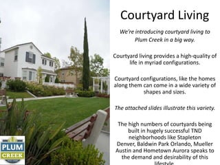 Courtyard Living
  We’re introducing courtyard living to
        Plum Creek in a big way.

Courtyard living provides a high-quality of
      life in myriad configurations.

Courtyard configurations, like the homes
along them can come in a wide variety of
           shapes and sizes.

The attached slides illustrate this variety.

  The high numbers of courtyards being
      built in hugely successful TND
      neighborhoods like Stapleton
 Denver, Baldwin Park Orlando, Mueller
 Austin and Hometown Aurora speaks to
   the demand and desirability of this
 