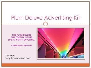 Plum Deluxe Advertising Kit


      THE PLUM DELUXE
     PHILOSOPHY IS THAT
  LIFE IS WORTH SAVORING.

     COME AND JOIN US!



Contact:
andy@plumdeluxe.com
 