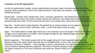 Limitations of the DO Sag Equation
As with all mathematical models, certain simplifications have been made in the derivation of the DO sag
equation. Before reading on, look at the model derivation, think about the situation, and try to make a list of
limitations yourself.
Steady state -- Streams aren't steady state. Flows, velocities, geometries, and temperatures all vary with
time. Dividing the stream into smaller reaches reduces this limitation, but steady state conditions are still
assumed inside each reach. To the extent that the reach is not steady state, inaccuracies will be introduced.
Plug flow -- Streams aren't really plug flow. The geometries of natural streams are not regular -- there are
wide spots, pools, narrow chutes, sand bars, rocks -- so the flow doesn't move as a plug.
Algae -- The model doesn't include algae which are a very important source of oxygen. Note that the effects
of algae are very dependent on sunlight, which changes through the day. Modeling algae accurately would
require a nonsteady-state model.
Benthic organisms -- The model assumes that all the oxygen demand is from suspended organisms (i.e.,
bacteria living in the water column like they were in the BOD bottle). In fact, most natural bacteria live
attached to surfaces in "biofilms" -- slimy coatings on rocks or soil particles. So a significant portion of the BOD
is due to bottom-dwelling (benthic) organisms. The effect of benthic demand is especially strong if much of
the organic material is in the form of particles that settle out. Benthic effects are not included in the model
either.
 