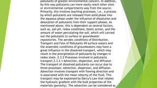 pollutants of greater environmental concern. In addition,
by this way pollutants can more easily reach other sites
or environmental compartments way from the source.
Primarily, this involves leaching processes, i.e., a process
by which pollutants are released from solid phase into
the aqueous phase under the influence of dissolution and
desorption of pollutants from their support-phases. As
mentioned above, this is dependent on several factors,
such as, soil pH, redox conditions, biotic action, and the
amount of water percolating the soil, which will carried
out the pollutants to surface or groundwater
repositories. The aerobic conditions of Distribution,
Transport and Fate of Pollutants 49 surface waters and
the anaerobic conditions of groundwaters may have a
great influence in the dissolved transport, which may
result in the precipitation of pollutants by changes in
redox state. 2.3.2 Processes involved in pollutants
transport 2.3.2.1 Advection, dispersion, and diffusion
The transport of dissolved pollutants can occur due to
three processes: advection, dispersion, and diffusion.
Advection involves transport with flowing direction and
is associated with the mean velocity of the fluid. This
transport may be explained by Darcy’s Law that relates
the hydraulic gradient with the bulk properties of the
materials (porosity). The advection can be considered as
 