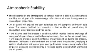 Atmospheric Stability
• The resistance of the atmosphere to vertical motion is called as atmospheric
stability. An air parcel in meteorology refers to an air mass having more or
less uniform properties.
• An air parcel will expand and cool as it rises and will compress and warm as it
sinks. The reason behind this primarily is that as the air parcel rises, it
encounters lower pressure and vice-versa.
• If we assume that the process is adiabatic, which implies that no exchange of
energy of air parcel occurs with the environment; then as the air parcel rises,
it will expand and cool since the internal energy is used up during the process.
The term ‘adiabatic’ is derived from the Greek word ‘impassable’, implying a
system which does not lose or gain energy. Reverse process occurs when the
air parcel sinks and internal energy is released during sinking which warms up
the air parcel.
 