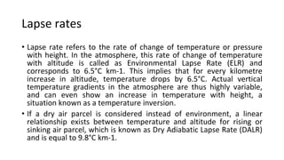 Lapse rates
• Lapse rate refers to the rate of change of temperature or pressure
with height. In the atmosphere, this rate of change of temperature
with altitude is called as Environmental Lapse Rate (ELR) and
corresponds to 6.5°C km-1. This implies that for every kilometre
increase in altitude, temperature drops by 6.5°C. Actual vertical
temperature gradients in the atmosphere are thus highly variable,
and can even show an increase in temperature with height, a
situation known as a temperature inversion.
• If a dry air parcel is considered instead of environment, a linear
relationship exists between temperature and altitude for rising or
sinking air parcel, which is known as Dry Adiabatic Lapse Rate (DALR)
and is equal to 9.8°C km-1.
 
