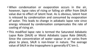 • When condensation or evaporation occurs in the air,
however, lapse rates of rising or falling air differ from DALR
value due to effect of latent heat. As is obvious, latent heat
is released by condensation and consumed by evaporation
of water. This leads to change in adiabatic lapse rate since
energy released by condensation compensates the rate of
cooling of rising air.
• This modified lapse rate is termed the Saturated Adiabatic
Lapse Rate (SALR) or Moist Adiabatic Lapse Rate (MALR).
Since the concentration of water vapour in air varies from
place to place, SALR is non-linear in nature. The average
value of SALR in the troposphere is generally 6°C km-1.
 