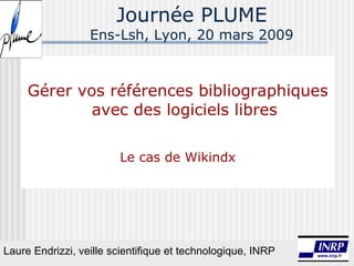 Journée PLUME Ens-Lsh, Lyon, 20 mars 2009 Gérer vos références bibliographiques avec des logiciels libres Le cas de Wikindx Laure Endrizzi, veille scientifique et technologique, INRP 