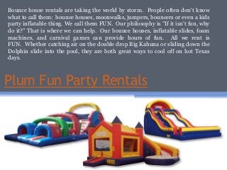 Plum Fun Party Rentals
Bounce house rentals are taking the world by storm. People often don't know
what to call them: bounce houses, moonwalks, jumpers, bouncers or even a kids
party inflatable thing. We call them FUN. Our philosophy is "If it isn't fun, why
do it?" That is where we can help. Our bounce houses, inflatable slides, foam
machines, and carnival games can provide hours of fun. All we rent is
FUN. Whether catching air on the double drop Big Kahuna or sliding down the
Dolphin slide into the pool, they are both great ways to cool off on hot Texas
days.
 