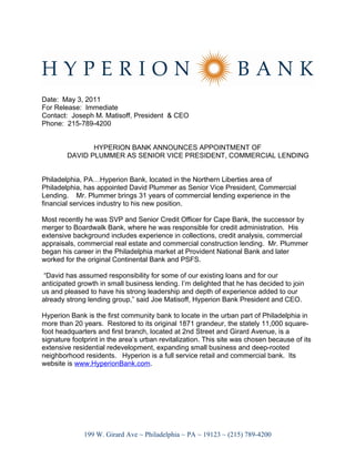 Date: May 3, 2011
For Release: Immediate
Contact: Joseph M. Matisoff, President & CEO
Phone: 215-789-4200


               HYPERION BANK ANNOUNCES APPOINTMENT OF
        DAVID PLUMMER AS SENIOR VICE PRESIDENT, COMMERCIAL LENDING


Philadelphia, PA…Hyperion Bank, located in the Northern Liberties area of
Philadelphia, has appointed David Plummer as Senior Vice President, Commercial
Lending. Mr. Plummer brings 31 years of commercial lending experience in the
financial services industry to his new position.

Most recently he was SVP and Senior Credit Officer for Cape Bank, the successor by
merger to Boardwalk Bank, where he was responsible for credit administration. His
extensive background includes experience in collections, credit analysis, commercial
appraisals, commercial real estate and commercial construction lending. Mr. Plummer
began his career in the Philadelphia market at Provident National Bank and later
worked for the original Continental Bank and PSFS.

 “David has assumed responsibility for some of our existing loans and for our
anticipated growth in small business lending. I’m delighted that he has decided to join
us and pleased to have his strong leadership and depth of experience added to our
already strong lending group,” said Joe Matisoff, Hyperion Bank President and CEO.

Hyperion Bank is the first community bank to locate in the urban part of Philadelphia in
more than 20 years. Restored to its original 1871 grandeur, the stately 11,000 square-
foot headquarters and first branch, located at 2nd Street and Girard Avenue, is a
signature footprint in the area’s urban revitalization. This site was chosen because of its
extensive residential redevelopment, expanding small business and deep-rooted
neighborhood residents. Hyperion is a full service retail and commercial bank. Its
website is www.HyperionBank.com.




              199 W. Girard Ave ~ Philadelphia ~ PA ~ 19123 ~ (215) 789-4200
 