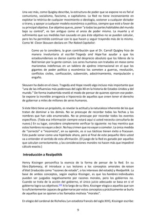 9
Una vez más, como Quigley describe, la estructura de poder que se expone no es fiel al
comunismo, socialismo, fascismo, o capitalismo. La Red no tiene inconveniente en
explotar la retórica de cualquier movimiento o ideología, sostener a cualquier dictador
o tirano, y apoyar a cualquier modelo económico o político, siempre que esté a favor de
su principal objetivo. Ese objetivo que es, poner "a todas las partes habitables del mundo
bajo su control", es tan antiguo como el ansia de poder mismo. La muerte y el
sufrimiento que sus medidas han causado en pos éste objetivo no se pueden calcular,
pero les ha permitido continuar con lo que hacen y seguir trayendo más de lo mismo.
Como W. Cleon Skousen declara en The Naked Capitalist:
Como yo lo considero, la gran contribución que el Dr. Carroll Quigley hizo de
manera involuntaria al escribir Tragedy and Hope fue ayudar a que los
estadounidenses se dieran cuenta del desprecio absoluto que los líderes de la
Red tenían por la gente común. Los seres humanos son tratados en masa como
marionetas indefensas en un tablero de ajedrez internacional en el que los
gigantes de poder político y económico los someten a guerras, revolución,
conflictos civiles, confiscación, subversión, adoctrinamiento, manipulación y
engaño.
Skousen ha dado en el clavo. Tragedy and Hope reveló algo incluso más importante que
“una de las influencias más poderosas del siglo XX en la historia de Estados Unidos y del
mundo.” De forma inadvertida reveló el modo de pensar de quienes ejercen ese poder.
Se expone la increíble arrogancia e hipocresía de aquellos que creen tener el derecho
de gobernar a miles de millones de seres humanos.
Si éste libro tiene un propósito, es revelar la actitud y la naturaleza inherente de los que
tratan de dominar a los demás. No se preocupe de recordar todas las fechas y los
nombres que han sido enumerados. No se preocupe por recordar todos los eventos
específicos. (Toda esa información siempre estará aquí si usted necesita consultarla de
nuevo.) En su lugar, considere simplemente verificar lo siguiente: no hay mentira que
estos hombres no vayan a decir. No hay crimen que no vayan a cometer. La única medida
de “correcto” e “incorrecto”, en su opinión, es si sus tácticas tienen éxito o fracasan.
Esto puede sonar como una hipérbole ahora, pero al final de este pequeño libro usted
va a entender el sentido de esta afirmación. (El juego de la Red es ganado por aquellos
que calculan correctamente, y las consideraciones morales no hacen más que impedirel
cálculo exacto.)
Introducción a Realpolitik
Henry Kissinger personifica la esencia de la forma de pensar de la Red. En su
libro Diplomacy, él introduce a sus lectores a los conceptos amorales de raison
d’état (traducido como “razones de estado”, o los intereses del estado) y Realpolitik. La
base de ambos conceptos, según explica Kissinger, es que los hombres individuales
pueden ser juzgados negativamente por razones morales, pero los gobiernos no.
Cuando se trata de la acción del gobierno, el único juicio adecuado se basa en si el
gobierno logra sus objetivos.[22]
A lo largo de su libro, Kissinger elogia a aquellos que son
lo suficientemente capaces de gobernarse por estos conceptos y prácticamente se burla
de aquellos que se oponen a los llamados motivos “morales”.
En elogio del cardenal de Richelieu (un estadista francés del siglo XVII), Kissinger escribe:
 