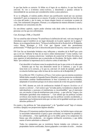 100
lo que han hecho es correcto. Si fallan en el logro de su objetivo, lo que han hecho
está mal. Se ven a sí mismos como realistas, y desestiman a quienes critican la
inmoralidad de sus acciones por considerarlos tontos y poco prácticos.
Si se ve obligado, el realista podría ofrecer una justificación moral por sus acciones
inmorales[1]
, pero su respuesta no es sincera. El poder y la manipulación los han llevado
a la cima del poder y, por lo tanto, no tienen ningún interés en cuestionar su punto de
vista. Son sumamente arrogantes. Piensan y se comportan de manera diferente a usted y
yo; debemos ser conscientes de ello.
En este último capítulo, espero poder eliminar toda duda sobre la naturaleza de las
personas con las que nos enfrentamos.
Carr, Kissinger, FDR, y Churchill
Tal vez usted ha oído la broma "Si usted busca la definición del mal, verá una imagen de
(introduzca aquí el nombre) en un lugar destacado en la parte superior de la página."
Bueno, no es ninguna broma decir: "Si busca la definición de la Realpolitik en Wikipedia,
verá a Henry Kissinger y E.H. Carr que figuran como dos prominentes
profesionales.”[2] Dado que Carr es desconocido para la mayoría, vamos a empezar por él.
EH Carr fue un historiador británico muy influyente y miembro de la Red[3]
que creía
que su rol era "elaborar la base de un nuevo orden internacional." Como realista, Carr
consideraba que el sistema colectivista / totalitario de control de la Unión Soviética era
muy superior al individualismo que se practicaba en Occidente. De hecho, alabó a Karl
Marx "por enfatizar la importancia de lo colectivo sobre el individuo.”[4]
Carr describió el realismo como la aceptación de que lo que existe es lo adecuado
... Sostenía que no hay una dimensión moral en el realismo, y que lo que
tiene éxito es lo correcto, y lo que no, está mal. [A modo de ejemplo, apoyó la
revolución bolchevique sobre la base de los motivos de la Realpolitik.][5]
En su libro de 1942, Conditions of Peace, Carr sostuvo que un sistema económico
fallido había causado la Segunda Guerra Mundial y que las potencias occidentales
necesitaban cambiar fundamentalmente la base económica de sus sociedades,
adoptando el socialismo porque era la única manera de evitar otra guerra mundial.
En 1945, durante un ciclo de conferencias titulado El impacto Soviético en el
mundo occidental ... Carr sostuvo que "en todas partes, la tendencia a alejarse del
individualismo y acercarse al totalitarismo es inconfundible," que el marxismo
era, con mucho, el tipo de totalitarismo más exitoso... y que sólo los "ciegos y los
obstinados ignoraban estas tendencias "... Carr afirmó que las políticas sociales
soviéticas eran mucho más progresistas que las políticas sociales occidentales, y
argumentó que la democracia tenía que ver más con la igualdad social que con los
derechos políticos.[6]
En cuanto a las políticas de "más progresistas" y de "igualdad social" bajo el sistema
soviético, Quigley nos proporciona algunos detalles:
[Para que el Comunismo pudiera funcionar en Rusia, los bolcheviques creían que
se necesitaba industrializar el país] a gran velocidad, sin importar las pérdidas y
los sufrimientos ... Esto significaba que se les debía quitar a los campesinos los
bienes que ellos producían... sin ninguna retribución económica, y que debía
usarse el terror autoritario a ultranza.[7]
Todos los campesinos que se resistieron fueron tratados con violencia; sus
propiedades fueron confiscadas, fueron golpeados o enviados al exilio ... muchos
 