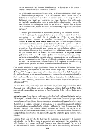 101
fueron asesinados. Este proceso, conocido como "la liquidación de los kulaks" ...
afectó a cinco millones de familias de kulaks.[8]
La gente rusa común carecía de alimentos y vivienda inadecuados, estaba sujeta
a racionamientos prolongados ... y se vio reducida a vivir, con su familia, en
habitaciones individuales o incluso, en muchos casos, a una esquina de una
habitación individual que compartía con otras familias. Los gobernantes
privilegiados y sus favoritos tenían lo mejor, incluyendo alimento y vino, podían
usar villas en el campo para pasar sus vacaciones ... podían usar vehículos
oficiales en la ciudad, tenían el derecho de vivir en antiguos palacios y mansiones
zaristas.[9]
A medida que aumentaron el descontento público y las tensiones sociales ...
creció el espionaje, las purgas, la tortura y el asesinato aumentó fuera de toda
proporción ... A mitad de la década de 1930, ni una familia
quedó incólume … cuando se buscaban "saboteadores" y "enemigos del
Estado.” Cientos de miles fueron asesinados, con frecuencia bajo acusaciones
completamente falsas, mientras que millones eran detenidos y exiliados a Siberia
o se los encerraba en enormes campos de trabajos forzados. En estos campos, en
condiciones de semi-inanición y de crueldad increíble, trabajaban millones ... Las
estimaciones del número de personas (anteriores a 1941) varían desde un mínimo
de dos millones hasta un máximo de veinte millones. La mayoría de estos
prisioneros no había hecho nada ... [ellos] eran familiares, conocidos y amigos
de las personas que habían sido detenidas por cargos más graves. Muchos de estos
cargos eran completamente falsos, y se habían inventado para proporcionar mano
de obra a las zonas remotas, cabezas de turco de la inoperancia administrativa, y
para eliminar posibles rivales en el control del sistema soviético.[10]
Carr no sólo admiraba la mayor igualdad social que los ciudadanos disfrutaban bajo el
régimen soviético, declaraba que "China estaba mucho mejor bajo la dirección de Mao
Zedong ..."[11]
Mao, por supuesto, era el monstruo más exitoso de la Red. Asesinó entre
dieciocho millones y treinta y dos millones de seres humanos durante su colectivista Gran
Salto Adelante. (“La coacción, el terror y la violencia sistemática fueron la base misma
del Gran Salto Adelante" y "provocó una de las matanzas más mortales en la historia de
la humanidad."[12]
)
No hace falta decir, Carr apoyó con entusiasmo el proyecto empoderamiento-Hitler.
Alemania bajo Hitler, Rusia bajo los bolcheviques y Stalin, la China de Mao -todos
comparten la característica que sustenta la filosofía política de los realistas: la fuerza da
la razón.
Nota al margen: Todo sistema político que subordina los derechos del individuo a algún
"bien mayor", como el colectivo es irresistible para un realista. Esto es así porque no sólo
les da el poder a los realistas, sino que además oculta su toma del poder (y su hipocresía
flagrante) en el proceso. Considere lo absurda que es la siguiente estrategia: al condenar
fuertemente el egoísmo del individuo nefasto, y alabando la virtud desinteresada de los
llamados colectivos, los realistas pueden construir un sistema que (lejos de ser
administrado por o estar en beneficio de la colectividad), transfiere un poder casi absoluto
a un puñado de los individuos más deshonestos, egoístas y nefastos que el realismo puede
generar.
Mientras Carr pasa por alto los horrores del marxismo, el nazismo y el maoísmo,
patrocinados por la Red, pasa a denunciar con entusiasmo las injusticias del
individualismo en el mundo occidental. Entonces, ¿qué estaba tramando? Carr sufría de
un caso incurable de incoherencia intelectual, o él era un profesional muy atrevido de la
 