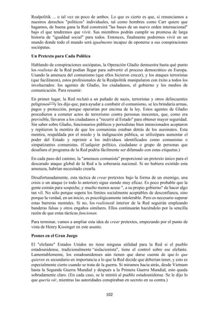 102
Realpolitik ... o tal vez un poco de ambos. Lo que es cierto es que, si renunciamos a
nuestros derechos "políticos" individuales, tal como hombres como Carr quiere que
hagamos, de buena gana la Red construirá "las bases de un nuevo orden internacional"
bajo el que tendremos que vivir. Sus miembros podrán cumplir su promesa de larga
historia de "igualdad social" para todos. Entonces, finalmente podremos vivir en un
mundo donde todo el mundo será igualmente incapaz de oponerse a sus conspiraciones
sociópatas.
Un Pretexto para Cada Política
Hablando de conspiraciones sociópatas, la Operación Gladio demuestra hasta qué punto
los realistas de la Red podían llegar para subvertir el proceso democrático en Europa.
Usando la amenaza del comunismo (que ellos hicieron crecer), y los ataques terroristas
(que facilitaron), estos profesionales de la Realpolitik manipularon con éxito a todos los
involucrados: los agentes de Gladio, los ciudadanos, el gobierno y los medios de
comunicación. Para resumir:
En primer lugar, la Red reclutó a un puñado de nazis, terroristas y otros delincuentes
peligrosos[13]
y les dijo que, para ayudar a combatir el comunismo, se les brindaría armas,
pagos y protección, porque operarían por encima de la ley. Estos agentes de Gladio
procedieron a cometer actos de terrorismo contra personas inocentes, que, como era
previsible, llevaron a los ciudadanos a "recurrir al Estado" para obtener mayor seguridad.
Sin saber sobre Gladio, funcionarios públicos y periodistas bien intencionados aceptaron
y repitieron la mentira de que los comunistas estaban detrás de los asesinatos. Esta
mentira, respaldada por el miedo y la indignación pública, se utilizópara aumentar el
poder del Estado y reprimir a los individuos identificados como comunistas o
simpatizantes comunistas. (Cualquier político, ciudadano o grupo de personas que
desafiara el programa de la Red podría fácilmente ser difamado con estas etiquetas.)
En cada paso del camino, la "amenaza comunista" proporcionó un pretexto único para el
descarado ataque global de la Red a la soberanía nacional. Si no hubiera existido esta
amenaza, habrían necesitado crearla.
Desafortunadamente, esta táctica de crear pretextos bajo la forma de un enemigo, una
crisis o un ataque (o todo lo anterior) sigue siendo muy eficaz. Es poco probable que la
gente común para sospeche, y mucho menos acuse ", a su propio gobierno" de hacer algo
tan vil. No sólo porque supera los límites socialmente aceptables de desconfianza, sino
porque la verdad, en un inicio, es psicológicamente intolerable. Pero es necesario superar
estas barreras mentales. Si no, los realistasal interior de la Red seguirán empleando
banderas falsas y otros engaños similares. Ellos continuarán haciéndolo por la sencilla
razón de que estas tácticas funcionan.
Para terminar, vamos a ampliar esta idea de crear pretextos, empezando por el punto de
vista de Henry Kissinger en este asunto.
Peones en el Gran Juego
El "elefante" Estados Unidos no tiene ninguna utilidad para la Red si el pueblo
estadounidense, tradicionalmente “aislacionista", tiene el control sobre ese elefante.
Lamentablemente, los estadounidenses aún tienen que darse cuenta de que lo que
quieren es secundario en importancia a lo que la Red decide que deberían tener, y esto es
especialmente cierto cuando se trata de la guerra. Si miramos hacia atrás, desde Vietnam
hasta la Segunda Guerra Mundial y después a la Primera Guerra Mundial, esto queda
sobradamente claro. (En cada caso, se le mintió al pueblo estadounidense. Se le dijo lo
que quería oír, mientras las autoridades conspiraban en secreto en su contra.)
 
