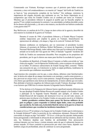 103
Comenzando con Vietnam, Kissinger reconoce que el pretexto para haber enviado
cincuenta y cinco mil estadounidenses a su muerte (el “ataque" del Golfo de Tonkín) no
se basó en "una presentación completa de los hechos." Sin embargo, minimiza la
importancia del engaño diciendo que realmente no era "un factor importante en el
compromiso que tenía los Estados Unidos con el combate por tierra en Vietnam."
Mientras que el presidente Johnson le aseguró al pueblo que no buscaba ampliar la
guerra,[14]
era verdad exactamente lo contrario. Las autoridades ya habían decidido contra
de los deseos del electorado, y, de una u otra manera, esa decisión nos hubiera conducido
a una guerra total.[15]
Ray McGovern, ex analista de la CIA y luego un duro crítico de la agencia, describió de
esta manera la escalada de la guerra en Vietnam:
Durante el verano de 1964, el presidente Johnson y el Estado Mayor Conjunto
estaban impacientes por ampliar la guerra en Vietnam. Intensificaron las
operaciones de sabotaje y de ataque y fuga en la costa de Vietnam del Norte.
Quienes estábamos en inteligencia, por no mencionar al presidente Lyndon
Johnson, al secretario de Defensa, Robert McNamara, y al asesor de Seguridad
Nacional McGeorge Bundy, todos sabían muy bien que la evidencia de un ataque
armado en la noche del 4 de agosto de 1964, el llamado "segundo" incidente del
Golfo de Tonkín era sumamente discutible. Pero encajaba en los propósitos del
presidente, por lo que le dieron una mano para facilitar la escalada de la guerra.
En palabras de Bamford, el Estado Mayor Conjunto se había convertido en "una
cloaca de engaño," con la Operación Northwoods y otras aventuras sin escrúpulos
en su haber. El entonces subsecretario de Estado George Ball, comentó: "Había
una sensación de que, si el destructor se metía en algún problema, tendríamos la
provocación que estábamos necesitando.”[16]
Aquí tenemos dos conceptos con los que, a estas alturas, debemos estar familiarizados:
uno, la táctica de culpar de un ataque inexistente a un enemigo y usarlo como pretexto, y,
dos, provocar un ataque real y usarlo como pretexto. Aunque Kissinger acusa falsamente
a los títeres que aprobaron estas tácticas de manipulación, al menos admite que son reales.
Para defender el pretexto engañoso de Johnson para invadir Vietnam, Kissinger informa
a sus lectores que FDR hizo lo mismo durante la Segunda Guerra Mundial:
Ni las tácticas ni la franqueza de Johnson fueron significativamente diferentes de
las que desplegó Franklin Delano Roosevelt cuando empujó a los Estados Unidos
a participar en la Segunda Guerra Mundial -por ejemplo, el informe que
brindó Roosevelt del torpedeo del destructor Greer no era del todo sincero, el
pretexto para involucrar a los Estados Unidos en una guerra naval en el Atlántico
... Ambos presidentes estaban listos para poner las fuerzas militares de su
país en peligro y para responder si sufrían algún daño, como era probable
que sucedería. En todo caso, la decisión final de entrar en la guerra se basó en
consideraciones que excedían los incidentes inmediatos.[17]
En cuanto al Greer,[18]
al ordenar a los buques de los Estados Unidos que le informaran a
la Armada británica[19]
sobre la posición de los submarinos alemanes, Roosevelt había
convertido el choque en algo "inevitable". "El Greer, el día que fue atacado, había pasado
horas persiguiendo e informando la ubicación de un submarino del Eje mientras, desde el
aire, los británicos dejaban caer bombas de profundidad. Esta persecución
continuó durante casi tres horas y treinta minutos antes de que el submarino lanzara su
primer torpedo. El Greer continuó su persecución por otras cinco horas, dejando caer
también cargas de profundidad, antes de continuar su curso programado.
 